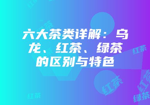 六大茶类详解：乌龙、红茶、绿茶的区别与特色