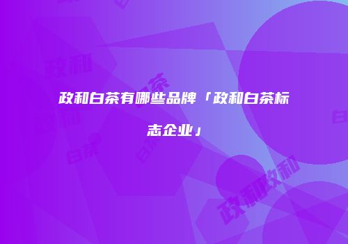 政和白茶有哪些品牌「政和白茶标志企业」
