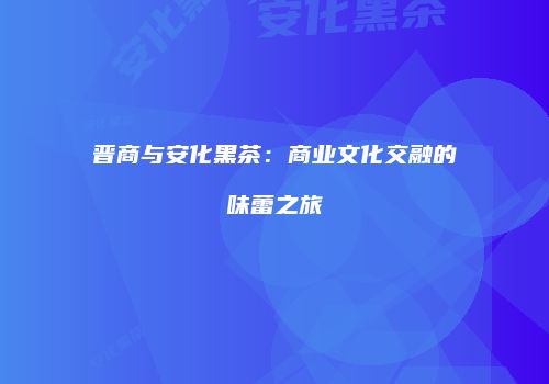 晋商与安化黑茶：商业文化交融的味蕾之旅