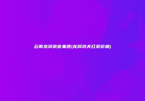 云南龙润茶业集团(龙润功夫红茶价格)