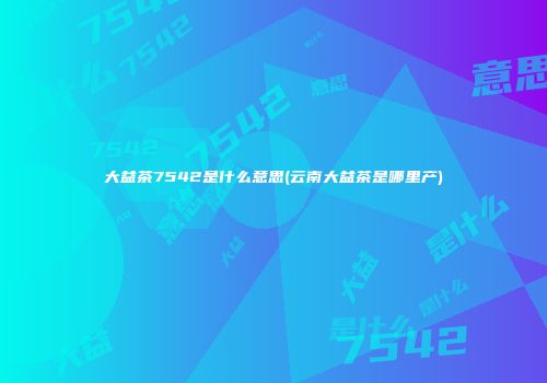 大益茶7542是什么意思(云南大益茶是哪里产)