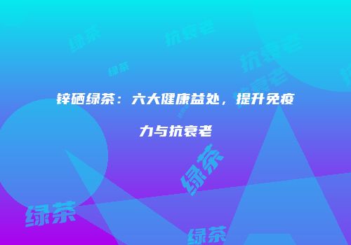 锌硒绿茶：六大健康益处，提升免疫力与抗衰老