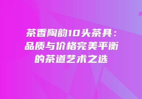 茶香陶韵10头茶具：品质与价格完美平衡的茶道艺术之选