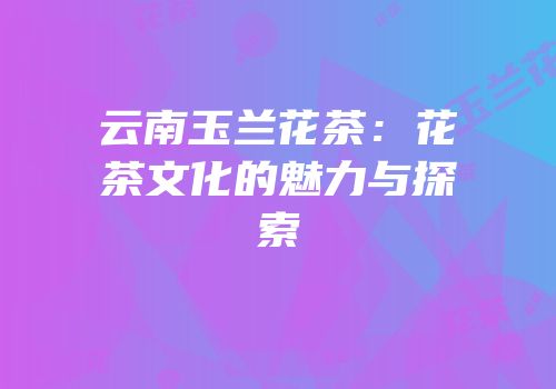 云南玉兰花茶：花茶文化的魅力与探索