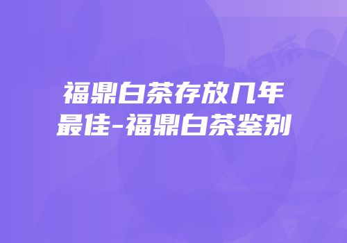 福鼎白茶存放几年最佳-福鼎白茶鉴别