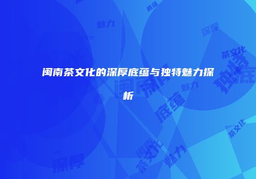 闽南茶文化的深厚底蕴与独特魅力探析