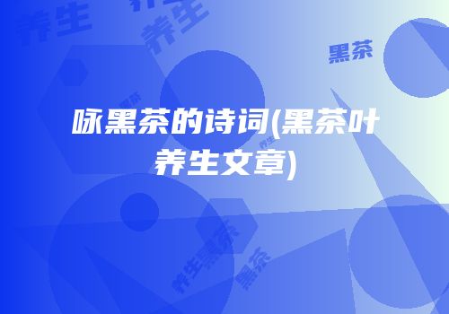 咏黑茶的诗词(黑茶叶养生文章)
