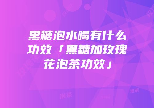 黑糖泡水喝有什么功效「黑糖加玫瑰花泡茶功效」
