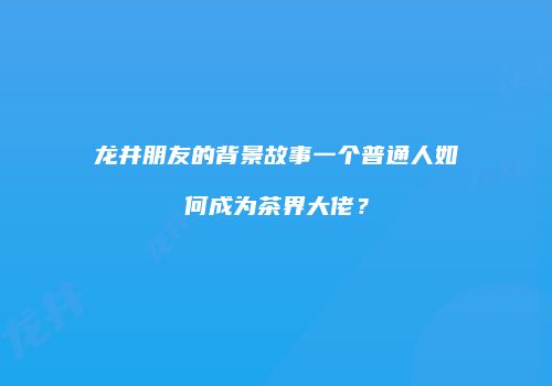 龙井朋友的背景故事一个普通人如何成为茶界大佬？