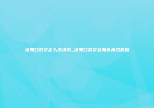 福鼎白茶饼怎么泡视频_福鼎白茶饼最新价格趋势图