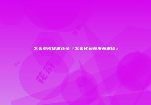 怎么辨别硫熏花茶「怎么化验有没有熏硫」