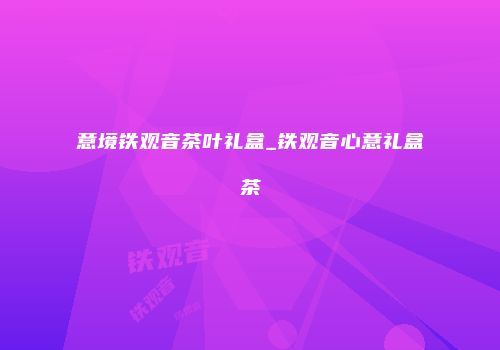 意境铁观音茶叶礼盒_铁观音心意礼盒茶