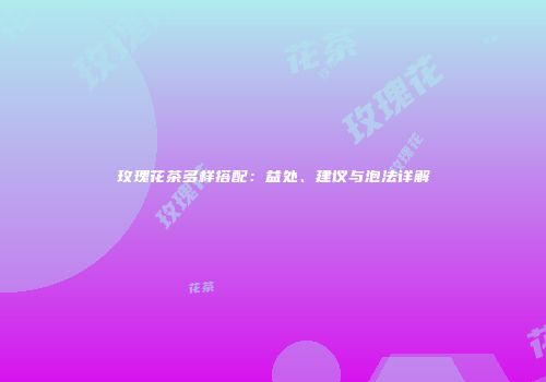 玫瑰花茶多样搭配：益处、建议与泡法详解