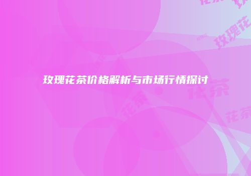 玫瑰花茶价格解析与市场行情探讨