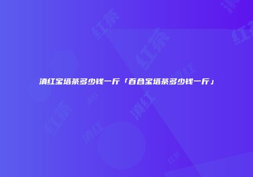 滇红宝塔茶多少钱一斤「百合宝塔茶多少钱一斤」