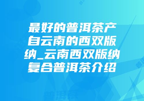 最好的普洱茶产自云南的西双版纳_云南西双版纳复合普洱茶介绍