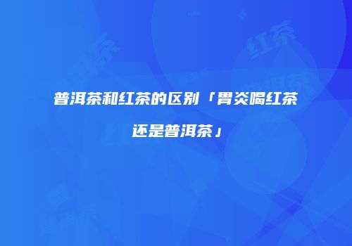 普洱茶和红茶的区别「胃炎喝红茶还是普洱茶」