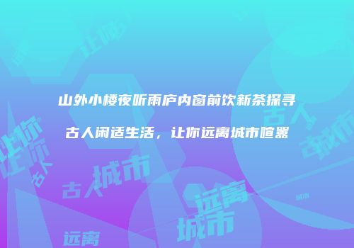 山外小楼夜听雨庐内窗前饮新茶探寻古人闲适生活，让你远离城市喧嚣