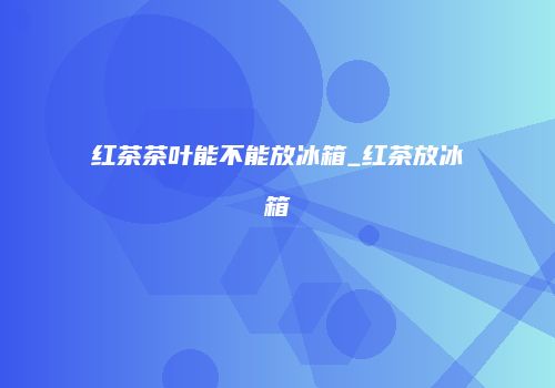 红茶茶叶能不能放冰箱_红茶放冰箱