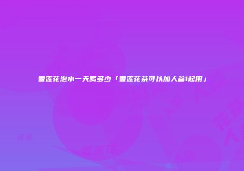 雪莲花泡水一天喝多少「雪莲花茶可以加人参1起用」