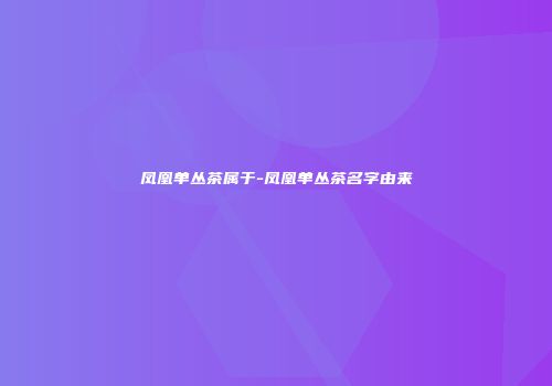凤凰单丛茶属于-凤凰单丛茶名字由来