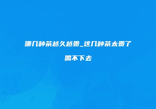 哪几种茶越久越贵_这几种茶太贵了喝不下去