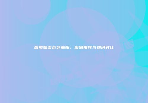 碧潭飘雪茶艺解析：级别排序与知识对比