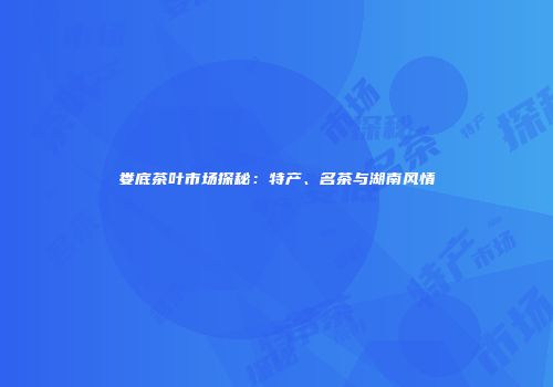 娄底茶叶市场探秘：特产、名茶与湖南风情