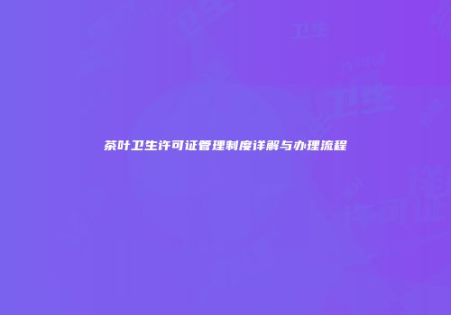 茶叶卫生许可证管理制度详解与办理流程