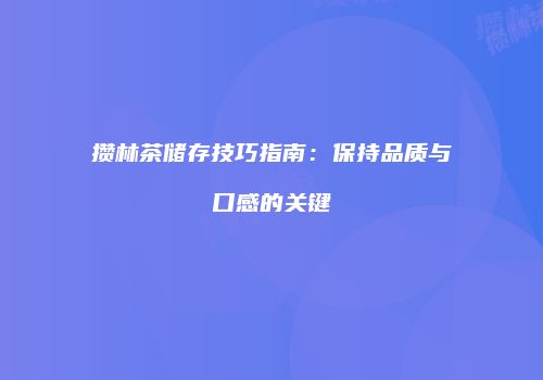 攒林茶储存技巧指南：保持品质与口感的关键