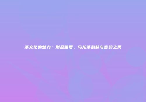 茶文化的魅力：别名雅号、乌龙茶韵味与音韵之美