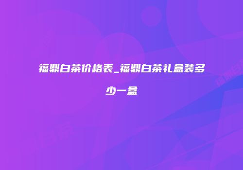 福鼎白茶价格表_福鼎白茶礼盒装多少一盒