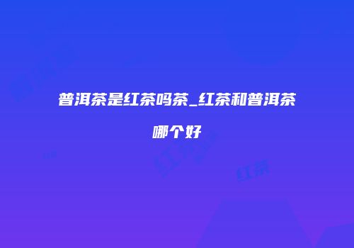 普洱茶是红茶吗茶_红茶和普洱茶哪个好