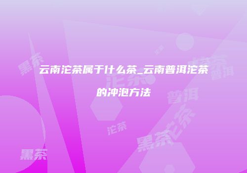 云南沱茶属于什么茶_云南普洱沱茶的冲泡方法