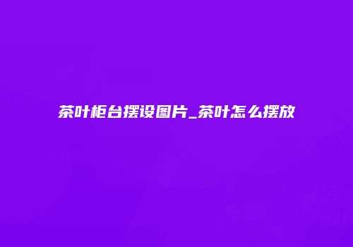 茶叶柜台摆设图片_茶叶怎么摆放