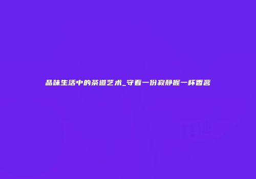 品味生活中的茶道艺术_守着一份寂静握一杯香茗