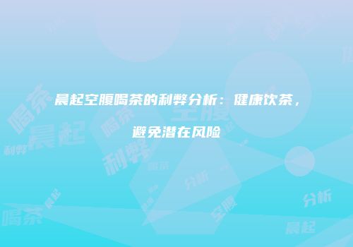 晨起空腹喝茶的利弊分析：健康饮茶，避免潜在风险