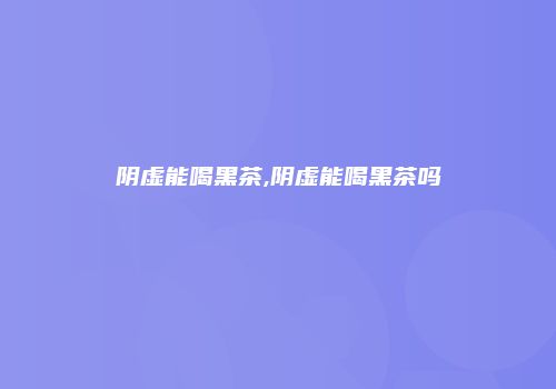 阴虚能喝黑茶,阴虚能喝黑茶吗