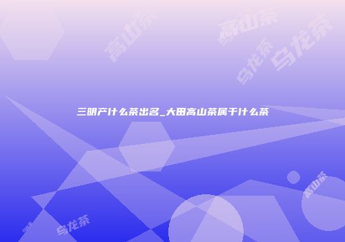 三明产什么茶出名_大田高山茶属于什么茶