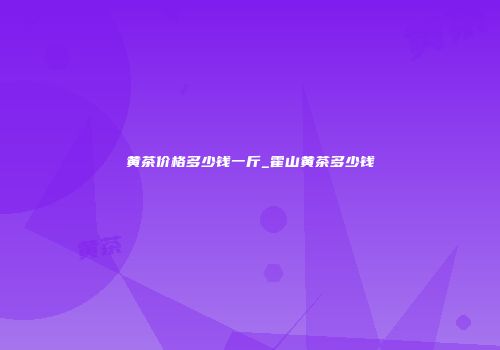 黄茶价格多少钱一斤_霍山黄茶多少钱