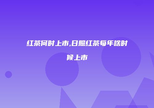 红茶何时上市,日照红茶每年啥时候上市