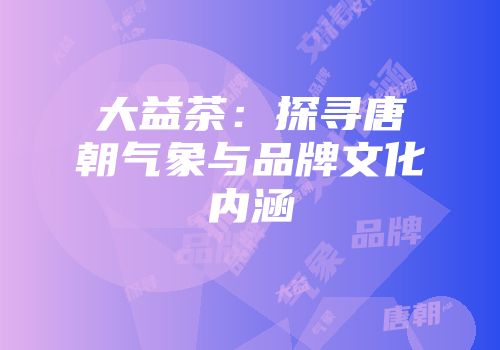 大益茶：探寻唐朝气象与品牌文化内涵