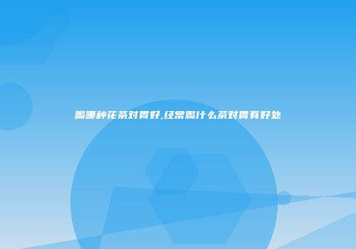 喝哪种花茶对胃好,经常喝什么茶对胃有好处