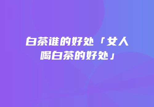 白茶谁的好处「女人喝白茶的好处」