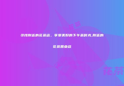 寻找附近的花茶店，享受美好的下午茶时光,附近的花茶营业店