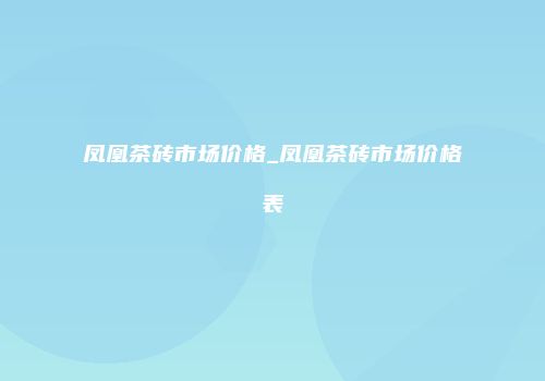 凤凰茶砖市场价格_凤凰茶砖市场价格表