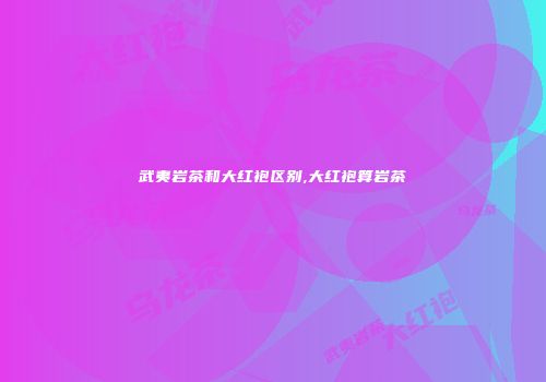 武夷岩茶和大红袍区别,大红袍算岩茶