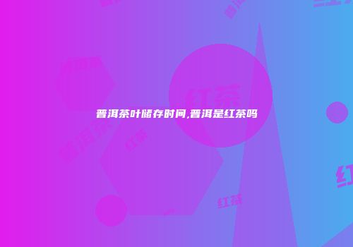 普洱茶叶储存时间,普洱是红茶吗