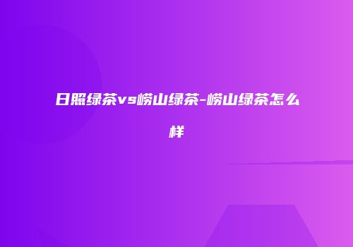 日照绿茶vs崂山绿茶-崂山绿茶怎么样
