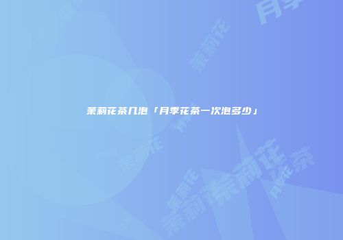 茉莉花茶几泡「月季花茶一次泡多少」